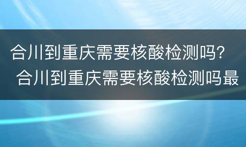 合川到重庆需要核酸检测吗？ 合川到重庆需要核酸检测吗最近