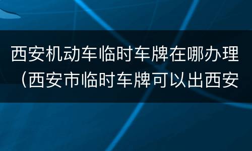 西安机动车临时车牌在哪办理（西安市临时车牌可以出西安市吗）