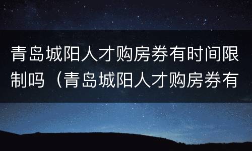 青岛城阳人才购房券有时间限制吗（青岛城阳人才购房券有时间限制吗）