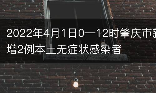 2022年4月1日0—12时肇庆市新增2例本土无症状感染者