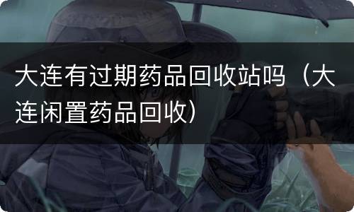 大连有过期药品回收站吗（大连闲置药品回收）