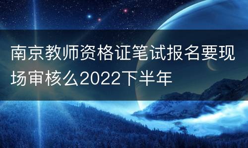 南京教师资格证笔试报名要现场审核么2022下半年