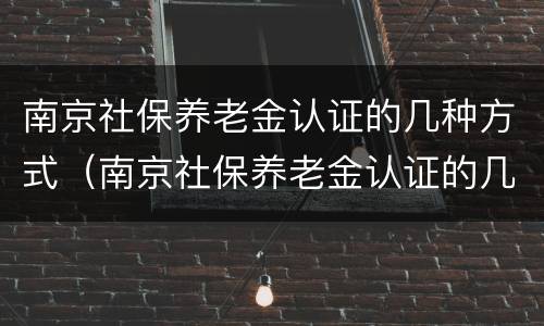 南京社保养老金认证的几种方式（南京社保养老金认证的几种方式怎么填）