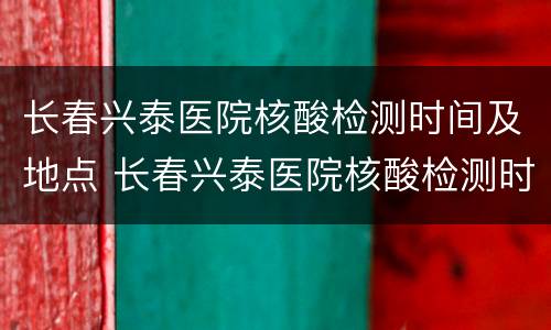 长春兴泰医院核酸检测时间及地点 长春兴泰医院核酸检测时间及地点表