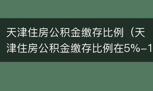 天津住房公积金缴存比例（天津住房公积金缴存比例在5%-12%之间是啥意思）