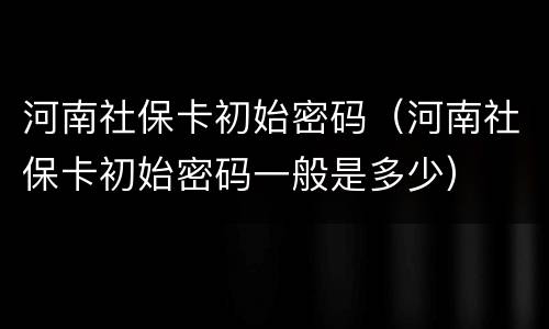 河南社保卡初始密码（河南社保卡初始密码一般是多少）