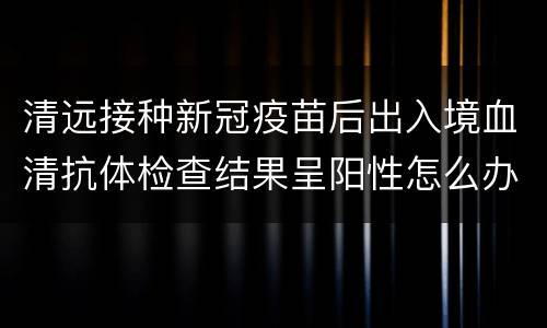 清远接种新冠疫苗后出入境血清抗体检查结果呈阳性怎么办？