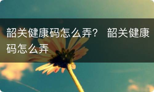 韶关健康码怎么弄？ 韶关健康码怎么弄