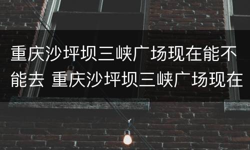 重庆沙坪坝三峡广场现在能不能去 重庆沙坪坝三峡广场现在能不能去旅游