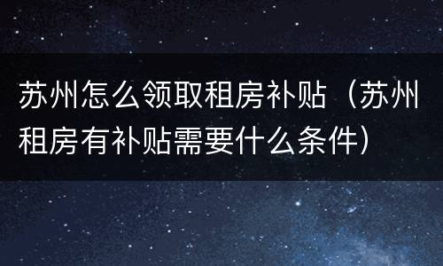 苏州怎么领取租房补贴（苏州租房有补贴需要什么条件）