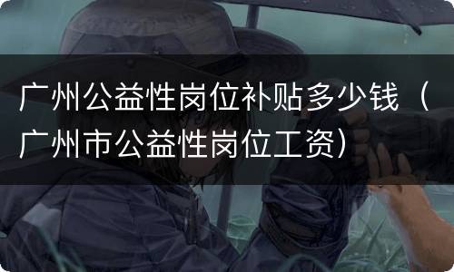 广州公益性岗位补贴多少钱（广州市公益性岗位工资）
