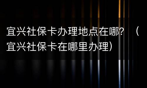 宜兴社保卡办理地点在哪？（宜兴社保卡在哪里办理）