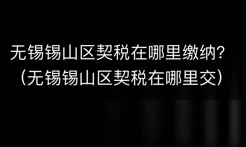 无锡锡山区契税在哪里缴纳？（无锡锡山区契税在哪里交）
