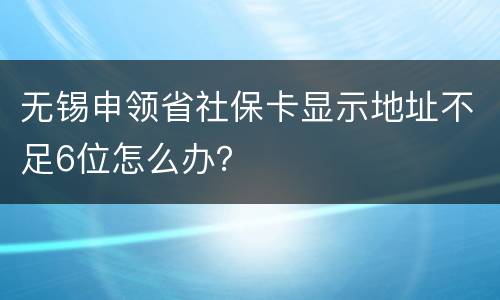 无锡申领省社保卡显示地址不足6位怎么办？