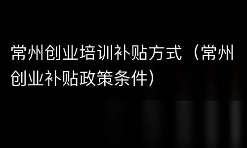 常州创业培训补贴方式（常州创业补贴政策条件）