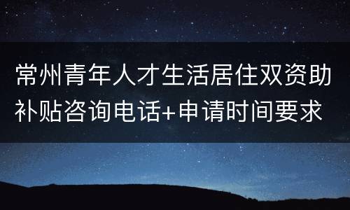 常州青年人才生活居住双资助补贴咨询电话+申请时间要求
