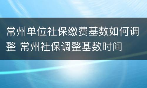 常州单位社保缴费基数如何调整 常州社保调整基数时间