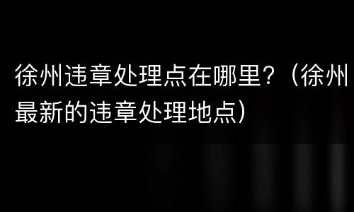 徐州违章处理点在哪里?（徐州最新的违章处理地点）