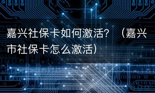 嘉兴社保卡如何激活？（嘉兴市社保卡怎么激活）