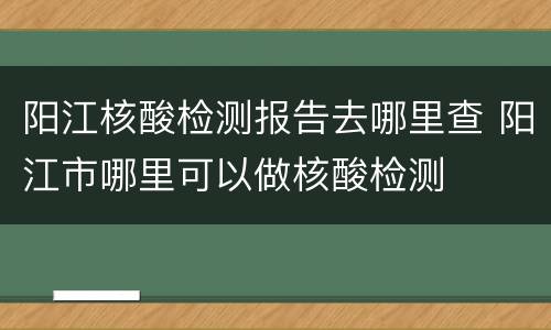 阳江核酸检测报告去哪里查 阳江市哪里可以做核酸检测