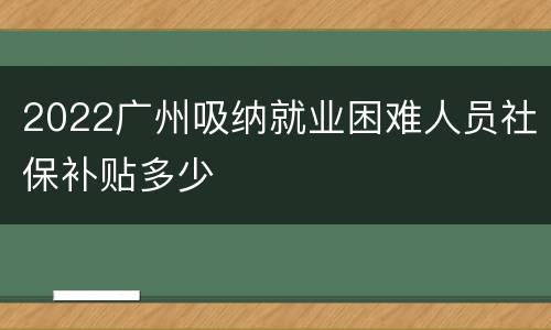2022广州吸纳就业困难人员社保补贴多少