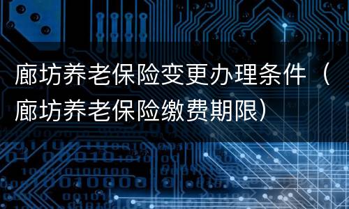 廊坊养老保险变更办理条件（廊坊养老保险缴费期限）