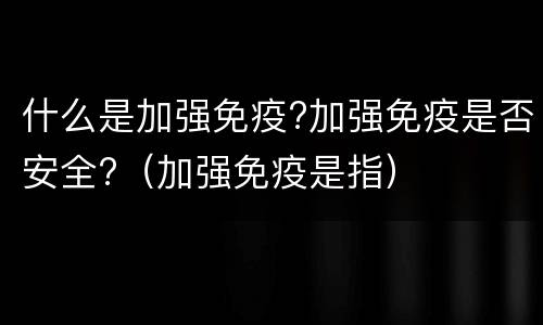 什么是加强免疫?加强免疫是否安全?（加强免疫是指）