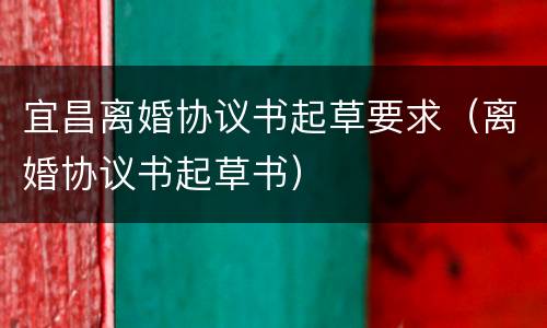 宜昌离婚协议书起草要求（离婚协议书起草书）