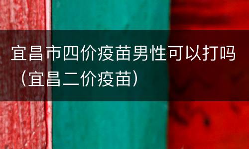 宜昌市四价疫苗男性可以打吗（宜昌二价疫苗）