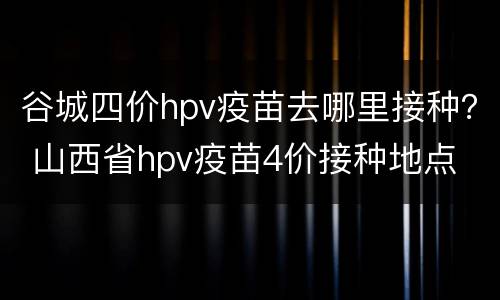 谷城四价hpv疫苗去哪里接种？ 山西省hpv疫苗4价接种地点