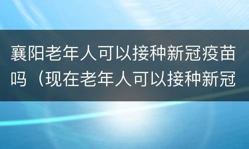 襄阳老年人可以接种新冠疫苗吗（现在老年人可以接种新冠疫苗吗）
