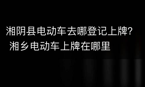 湘阴县电动车去哪登记上牌？ 湘乡电动车上牌在哪里