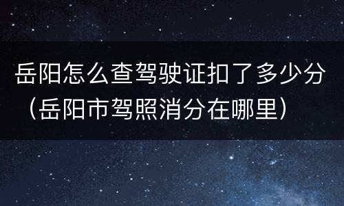 岳阳怎么查驾驶证扣了多少分（岳阳市驾照消分在哪里）