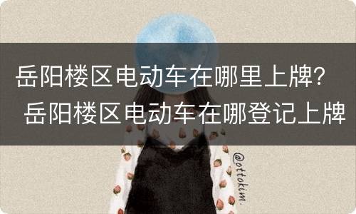 岳阳楼区电动车在哪里上牌？ 岳阳楼区电动车在哪登记上牌