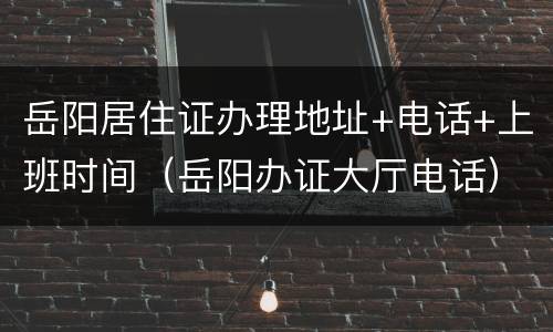 岳阳居住证办理地址+电话+上班时间（岳阳办证大厅电话）
