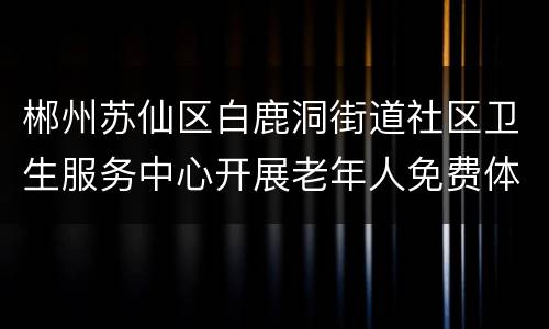 郴州苏仙区白鹿洞街道社区卫生服务中心开展老年人免费体检