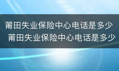 莆田失业保险中心电话是多少 莆田失业保险中心电话是多少啊