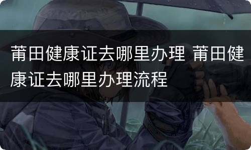 莆田健康证去哪里办理 莆田健康证去哪里办理流程