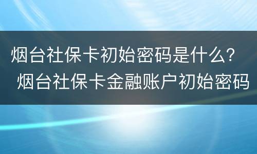 烟台社保卡初始密码是什么？ 烟台社保卡金融账户初始密码