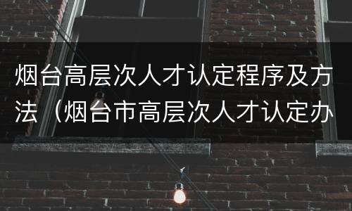 烟台高层次人才认定程序及方法（烟台市高层次人才认定办法）