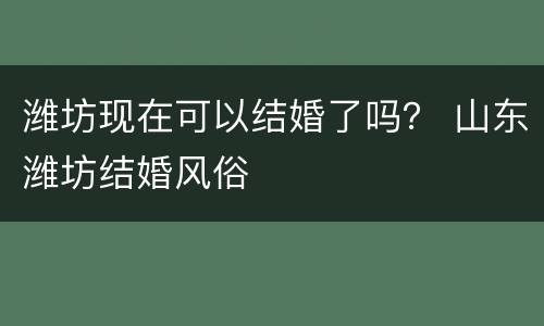 潍坊现在可以结婚了吗？ 山东潍坊结婚风俗
