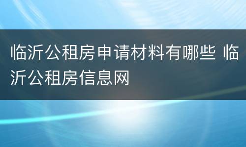 临沂公租房申请材料有哪些 临沂公租房信息网