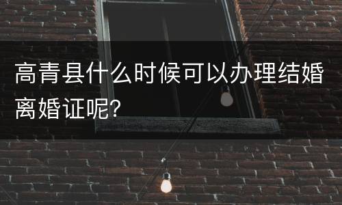 高青县什么时候可以办理结婚离婚证呢？