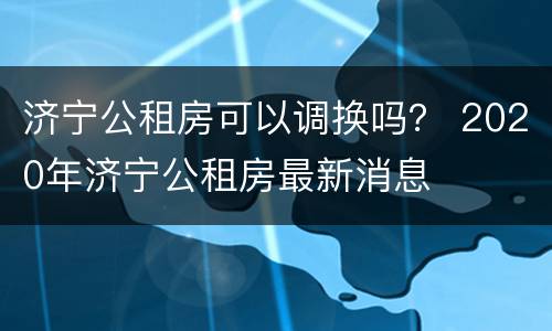 济宁公租房可以调换吗？ 2020年济宁公租房最新消息
