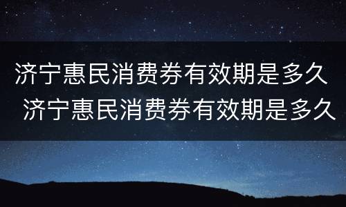 济宁惠民消费券有效期是多久 济宁惠民消费券有效期是多久啊