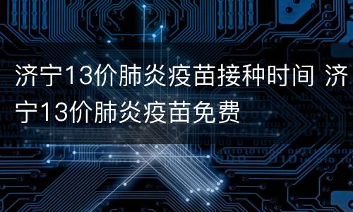 济宁13价肺炎疫苗接种时间 济宁13价肺炎疫苗免费