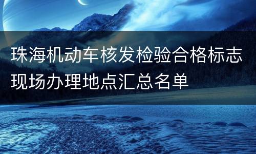 珠海机动车核发检验合格标志现场办理地点汇总名单