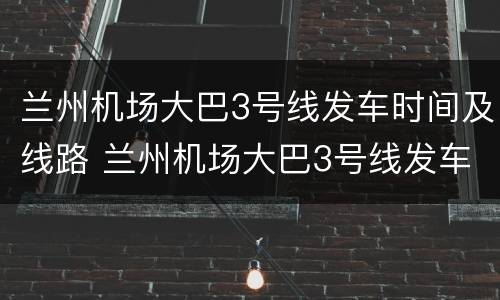 兰州机场大巴3号线发车时间及线路 兰州机场大巴3号线发车时间及线路表