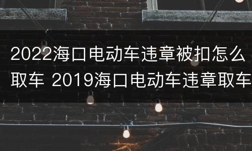 2022海口电动车违章被扣怎么取车 2019海口电动车违章取车