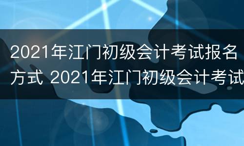 2021年江门初级会计考试报名方式 2021年江门初级会计考试报名方式及时间